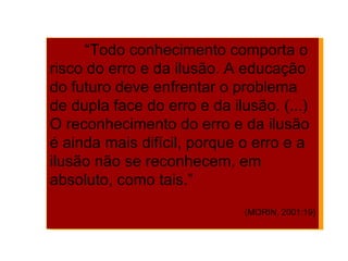 “ Todo conhecimento comporta o risco do erro e da ilusão. A educação do futuro deve enfrentar o problema de dupla face do erro e da ilusão. (...) O reconhecimento do erro e da ilusão é ainda mais difícil, porque o erro e a ilusão não se reconhecem, em absoluto, como tais.”  (MORIN, 2001:19) 