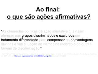Ao final:  o que são ações afirmativas? “ As chamadas políticas de ação afirmativa (...) visam oferecer aos grupos discriminados e excluídos um tratamento diferenciado para compensar as desvantagens devidas à sua situação de vítimas do racismo e de outras formas de discriminação. ” MUNANGA, K. "Políticas de ação afirmativa em benefício da população negra no Brasil – um ponto de vista em defesa de cotas".  Revista Espaço Acadêmico , mar. 2003. obtido em:  http: //www .espacoacademico. com.br/022/22cmunanga. htm   acesso em 08/10/2006  “ As chamadas políticas de ação afirmativa (...) visam oferecer aos  grupos discriminados e excluídos  um tratamento diferenciado para compensar as desvantagens devidas à sua situação de vítimas do racismo e de outras formas de discriminação. ” MUNANGA, K. "Políticas de ação afirmativa em benefício da população negra no Brasil – um ponto de vista em defesa de cotas".  Revista Espaço Acadêmico , mar. 2003. obtido em:  http: //www .espacoacademico. com.br/022/22cmunanga. htm   acesso em 08/10/2006  “ As chamadas políticas de ação afirmativa (...) visam oferecer aos  grupos discriminados e excluídos  um  tratamento diferenciado  para compensar as desvantagens devidas à sua situação de vítimas do racismo e de outras formas de discriminação. ” MUNANGA, K. "Políticas de ação afirmativa em benefício da população negra no Brasil – um ponto de vista em defesa de cotas".  Revista Espaço Acadêmico , mar. 2003. obtido em:  http: //www .espacoacademico. com.br/022/22cmunanga. htm   acesso em 08/10/2006  “ As chamadas políticas de ação afirmativa (...) visam oferecer aos  grupos discriminados e excluídos  um  tratamento diferenciado  para  compensar  as  desvantagens  devidas à sua situação de vítimas do racismo e de outras formas de discriminação. ” MUNANGA, K. "Políticas de ação afirmativa em benefício da população negra no Brasil – um ponto de vista em defesa de cotas".  Revista Espaço Acadêmico , mar. 2003. obtido em:  http: //www .espacoacademico. com.br/022/22cmunanga. htm   acesso em 08/10/2006  