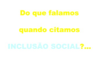 Do que falamos  quando citamos  INCLUSÃO SOCIAL ?... 