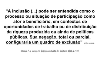 “ A inclusão (...) pode ser entendida como o processo ou situação de participação como ator e beneficiário, em contextos de oportunidades de trabalho ou de distribuição da riqueza produzida ou ainda de políticas públicas.  Sua negação, total ou parcial, configuraria um quadro de exclusão ”   (grifos nossos) (Jesus, P. e Mance, E. Exclusão/inclusão.  In: Caattani, 2003, p. 149) 