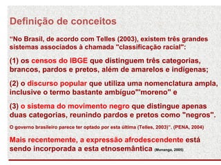 Definição de conceitos “No Brasil, de acordo com Telles (2003), existem três grandes sistemas associados à chamada "classificação racial":  (1) os  censos do IBGE  que distinguem três categorias, brancos, pardos e pretos, além de amarelos e indígenas;  (2) o  discurso popular  que utiliza uma nomenclatura ampla, inclusive o termo bastante ambíguo"'moreno" e  (3)  o sistema do movimento negro  que distingue apenas duas categorias, reunindo pardos e pretos como "negros".  O governo brasileiro parece ter optado por esta última (Telles, 2003)”. (PENA, 2004)  Mais recentemente, a expressão afrodescendente  está sendo incorporada a esta etnosemântica  (Munanga, 2005)   