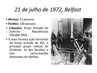 21 de julho de 1972, Belfast   •  Mortos:  11 pessoas •  Feridos:  130 pessoas •  Culpados:  braço armado do Exército Republicano Irlandês (IRA) •  A mais famosa ação terrorista do braço armado do IRA, o principal grupo radical do Ocidente. As dez bombas e oito carros-bomba detonados em Belfast. 