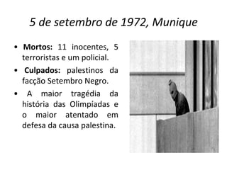 5 de setembro de 1972, Munique •  Mortos:  11 inocentes, 5 terroristas e um policial. •  Culpados:  palestinos da facção Setembro Negro. •  A maior tragédia da história das Olimpíadas e o maior atentado em defesa da causa palestina.  