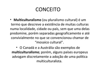 CONCEITO Multiculturalismo  (ou pluralismo cultural) é um termo que descreve a existência de muitas culturas numa localidade, cidade ou país, sem que uma delas predomine, porém separadas geograficamente e até convivialmente no que se convencionou chamar de “mosaico cultural”.  O Canadá e a Austrália são exemplos de  multiculturalismo ; porém, alguns países europeus advogam discretamente a adoção de uma política multiculturalista.  