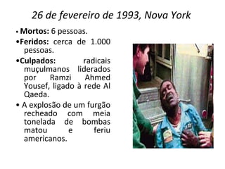 26 de fevereiro de 1993, Nova York  •  Mortos:  6 pessoas. • Feridos:  cerca de 1.000 pessoas. • Culpados:  radicais muçulmanos liderados por Ramzi Ahmed Yousef, ligado à rede Al Qaeda. •  A explosão de um furgão recheado com meia tonelada de bombas matou e feriu americanos. 