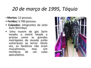 20 de março de 1995, Tóquio   •  Mortos:  12 pessoas. •  Feridos:  5.700 pessoas. •  Culpados:  integrantes da seita Aum Shirinkyo. •  Uma nuvem de gás Sarin invadiu o metrô lotado e provou como as grandes metrópoles do mundo estão vulneráveis ao terror. Desta vez, os fanáticos não eram muçulmanos, mas sim membros de um culto apocalíptico.  
