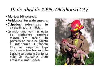 19 de abril de 1995, Oklahoma City   •  Mortos:  166 pessoas. • Feridos:  centenas de pessoas. • Culpados:  extremistas de direita ligados a milícias. • Quando uma van recheada de explosivos caseiros rasgou um prédio do governo ao meio na pacata e interiorana Oklahoma City, as suspeitas logo recaíram sobre homens de barba e turbante e Corão na mão. Os assassinos eram brancos e americanos. 