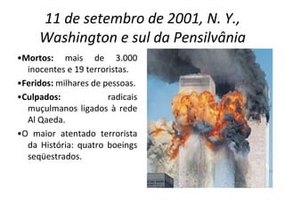 11 de setembro de 2001, N. Y., Washington e sul da Pensilvânia • Mortos:  mais de 3.000 inocentes e 19 terroristas. • Feridos:  milhares de pessoas. • Culpados:  radicais muçulmanos ligados à rede Al Qaeda. • O maior atentado terrorista da História: quatro boeings seqüestrados. 