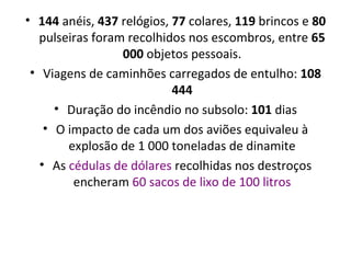 144  anéis,  437  relógios,  77  colares,  119  brincos e  80  pulseiras foram recolhidos nos escombros, entre  65 000  objetos pessoais. Viagens de caminhões carregados de entulho:  108 444 Duração do incêndio no subsolo:  101  dias O impacto de cada um dos aviões equivaleu à explosão de 1 000 toneladas de dinamite As  cédulas de dólares  recolhidas nos destroços encheram  60 sacos de lixo de 100 litros 
