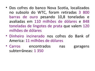 Dos cofres do banco Nova Scotia, localizados no subsolo do WTC, foram retiradas  3 800 barras de ouro  pesando 10,8 toneladas e avaliadas em  110 milhões de dólares  e  848 toneladas de lingotes de prata  que valem  120 milhões de dólares Dinheiro incinerado  nos cofres do Bank of America:  11 milhões de dólares Carros  encontrados nas garagens subterrâneas:  1 350   