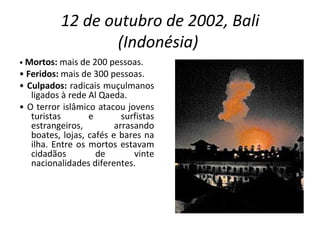 12 de outubro de 2002, Bali (Indonésia)   •  Mortos:  mais de 200 pessoas. •  Feridos:  mais de 300 pessoas. •  Culpados:  radicais muçulmanos ligados à rede Al Qaeda. •  O terror islâmico atacou jovens turistas e surfistas estrangeiros, arrasando boates, lojas, cafés e bares na ilha. Entre os mortos estavam cidadãos de vinte nacionalidades diferentes. 