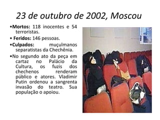23 de outubro de 2002, Moscou   • Mortos:  118 inocentes e 54 terroristas. •  Feridos:  146 pessoas. • Culpados:  muçulmanos separatistas da Chechênia. • No segundo ato da peça em cartaz no Palácio da Cultura, os fuzis dos chechenos renderam público e atores. Vladimir Putin ordenou a sangrenta invasão do teatro. Sua população o apoiou. 