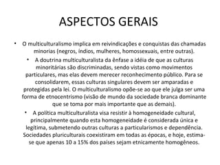 ASPECTOS GERAIS  O multiculturalismo implica em reivindicações e conquistas das chamadas minorias (negros, índios, mulheres, homossexuais, entre outras). A doutrina multiculturalista da ênfase a idéia de que as culturas minoritárias são discriminadas, sendo vistas como movimentos particulares, mas elas devem merecer reconhecimento público. Para se consolidarem, essas culturas singulares devem ser amparadas e protegidas pela lei. O multiculturalismo opõe-se ao que ele julga ser uma forma de etnocentrismo (visão de mundo da sociedade branca dominante que se toma por mais importante que as demais). A política multiculturalista visa resistir à homogeneidade cultural, principalmente quando esta homogeneidade é considerada única e legítima, submetendo outras culturas a particularismos e dependência. Sociedades pluriculturais coexistiram em todas as épocas, e hoje, estima-se que apenas 10 a 15% dos países sejam etnicamente homogêneos. 