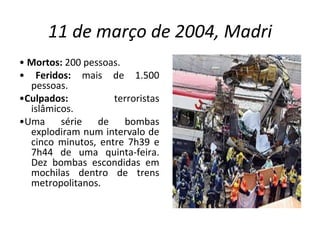 11 de março de 2004, Madri •  Mortos:  200 pessoas. •  Feridos:  mais de 1.500 pessoas. • Culpados:  terroristas islâmicos. • Uma série de bombas explodiram num intervalo de cinco minutos, entre 7h39 e 7h44 de uma quinta-feira. Dez bombas escondidas em mochilas dentro de trens metropolitanos. 