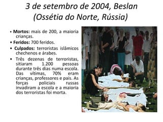 3 de setembro de 2004, Beslan (Ossétia do Norte, Rússia)   •  Mortos:  mais de 200, a maioria crianças. •  Feridos:  700 feridos. •  Culpados:  terroristas islâmicos chechenos e árabes. •  Três dezenas de terroristas, sitiaram 1.200 pessoas durante três dias numa escola. Das vítimas, 70% eram crianças, professores e pais. As forças policiais russas invadiram a escola e a maioria dos terroristas foi morta. 