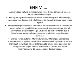 ENFIM.... A diversidade cultural e étnica muitas vezes é vista como uma ameaça para a identidade da nação.  Em alguns lugares o multiculturalismo provoca desprezo e indiferença, como ocorre no Canadá entre habitantes de língua francesa e os de língua inglesa. Mas também pode ser vista como fator de enriquecimento e abertura de novas e diversas possibilidades, como confirmam o sociólogo Michel Wieviorka e o historiador Serge Gruzinski, ao demonstrarem que o hibridismo e a maleabilidade das culturas são fatores positivos de inovação. Charles Taylor, autor de Multiculturalismo, Diferença e Democracia acredita que toda a política identitária não deveria ultrapassar a liberdade individual. Indivíduos, no seu entender, são únicos e não poderiam ser categorizados. Taylor definiu a democracia como a política do reconhecimento do outro, ou seja, da diversidade. 