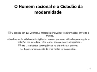 O período em que vivemos, é marcado por diversas transformações em todo o mundo.  As formas de vida bastante rígidas ou severas que eram utilizadas para regular as relações em sociedade, vêm sendo, pouco a pouco, desgastadas.  Isto traz diversas conseqüências no dia-a-dia das pessoas.  É, pois, um momento de crise nestas formas de vida.  O Homem racional e o Cidadão da modernidade   