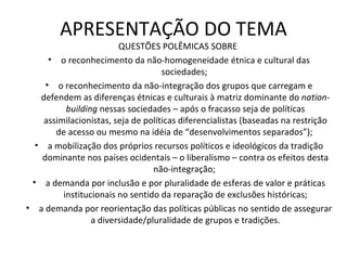 APRESENTAÇÃO DO TEMA QUESTÕES POLÊMICAS SOBRE  o reconhecimento da não-homogeneidade étnica e cultural das sociedades;  o reconhecimento da não-integração dos grupos que carregam e defendem as diferenças étnicas e culturais à matriz dominante do  nation-building  nessas sociedades – após o fracasso seja de políticas assimilacionistas, seja de políticas diferencialistas (baseadas na restrição de acesso ou mesmo na idéia de “desenvolvimentos separados”);  a mobilização dos próprios recursos políticos e ideológicos da tradição dominante nos países ocidentais – o liberalismo – contra os efeitos desta não-integração;  a demanda por inclusão e por pluralidade de esferas de valor e práticas institucionais no sentido da reparação de exclusões históricas; a demanda por reorientação das políticas públicas no sentido de assegurar a diversidade/pluralidade de grupos e tradições. 
