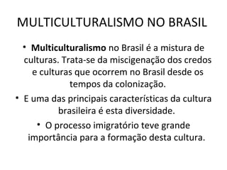 MULTICULTURALISMO NO BRASIL  Multiculturalismo  no Brasil é a mistura de culturas. Trata-se da miscigenação dos credos e culturas que ocorrem no Brasil desde os tempos da colonização. E uma das principais características da cultura brasileira é esta diversidade.  O processo imigratório teve grande importância para a formação desta cultura.  