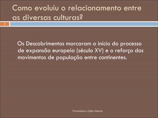 Como evoluiu o relacionamento entre as diversas culturas? Os Descobrimentos marcaram o início do processo de expansão europeia (século XV) e o reforço dos movimentos de população entre continentes. Formadora: Célia Mestre 
