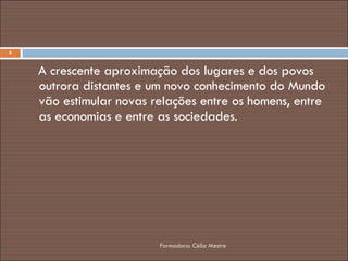 A crescente aproximação dos lugares e dos povos outrora distantes e um novo conhecimento do Mundo vão estimular novas relações entre os homens, entre as economias e entre as sociedades. Formadora: Célia Mestre 