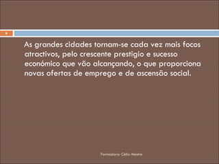 As grandes cidades tornam-se cada vez mais focos atractivos, pelo crescente prestigio e sucesso económico que vão alcançando, o que proporciona novas ofertas de emprego e de ascensão social. Formadora: Célia Mestre 