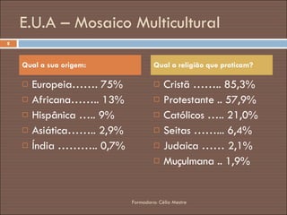 E.U.A – Mosaico Multicultural Europeia……. 75% Africana…….. 13% Hispânica ….. 9% Asiática…….. 2,9% Índia ……….. 0,7% Cristã …….. 85,3% Protestante .. 57,9% Católicos ….. 21,0% Seitas ……... 6,4% Judaica …… 2,1% Muçulmana .. 1,9% Qual a sua origem: Qual a religião que praticam? Formadora: Célia Mestre 