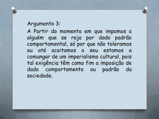 Argumento 3:A Partir do momento em que impomos a alguém que se reja por dado padrão comportamental, só por que não toleramos ou até aceitamos o seu estamos a comungar de um imperialismo cultural, pois tal exigência têm como fim a imposição de dado comportamento ou padrão da sociedade.