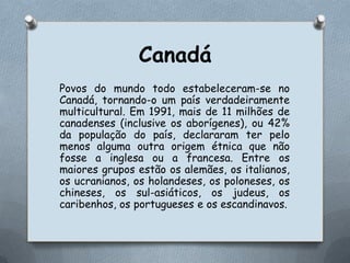 CanadáPovos do mundo todo estabeleceram-se no Canadá, tornando-o um país verdadeiramente multicultural. Em 1991, mais de 11 milhões de canadenses (inclusive os aborígenes), ou 42% da população do país, declararam ter pelo menos alguma outra origem étnica que não fosse a inglesa ou a francesa. Entre os maiores grupos estão os alemães, os italianos, os ucranianos, os holandeses, os poloneses, os chineses, os sul-asiáticos, os judeus, os caribenhos, os portugueses e os escandinavos.