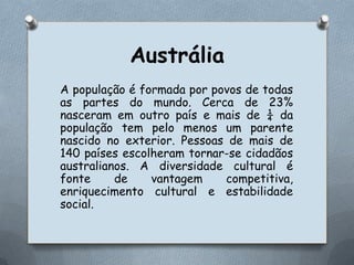 AustráliaA população é formada por povos de todas as partes do mundo. Cerca de 23% nasceram em outro país e mais de ¼ da população tem pelo menos um parente nascido no exterior. Pessoas de mais de 140 países escolheram tornar-se cidadãos australianos. A diversidade cultural é fonte de vantagem competitiva, enriquecimento cultural e estabilidade social.