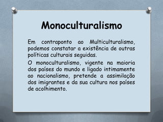 MonoculturalismoEm contraponto ao Multiculturalismo, podemos constatar a existência de outras políticas culturais seguidas.O monoculturalismo, vigente na maioria dos países do mundo e ligado intimamente ao nacionalismo, pretende a assimilação dos imigrantes e da sua cultura nos países de acolhimento. 