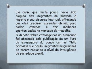 Ela disse que muito pouco havia sido exigido dos imigrantes no passado e repetiu o seu discurso habitual, afirmando que eles precisam aprender alemão para poder estudar e ter melhores oportunidades no mercado de trabalho.O debate sobre estrangeiros na Alemanha foi afectado pela publicação de um livro do ex-membro do banco central ThiloSarrazin que acusa imigrantes muçulmanos de terem reduzido o nível de inteligência da sociedade alemã.