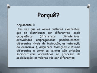 Porquê?Argumento 1:Uma vez que as várias culturas existentes, que se distribuem por diferentes locais geográficos (diferenças climatéricas, actividades empregadoras predominantes, diferentes níveis de instrução, estruturação da economia…), adquirem tradições culturais diferentes e como os valores são criações socioculturais aprendidas no processo de socialização, os valores vão ser diferentes. 