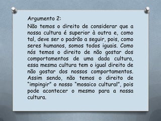 Argumento 2:Não temos o direito de considerar que a nossa cultura é superior à outra e, como tal, deve ser o padrão a seguir, pois, como seres humanos, somos todos iguais. Como nós temos o direito de não gostar dos comportamentos de uma dada cultura, essa mesma cultura tem o igual direito de não gostar dos nossos comportamentos. Assim sendo, não temos o direito de “impingir” o nosso “mosaico cultural”, pois pode acontecer o mesmo para a nossa cultura. 
