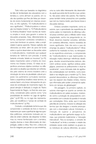 Tudo indica que baseados no diagnóstico         uma ou outra idéia interessante não desenvolvi-
da falta de familiaridade dos educadores com a          da, aquilo que ainda não foi escrito e que, portan-
temática e, como afirmam os autores, em ra-             to, não posso cobrar dos autores. No máximo,
zão das questões que lhes são feitas por docen-         posso também tentar provocá-los com questões
tes de ensino fundamental em diversos encon-            que nem eu mesma resolvi, para futuras trocas e
tros, os três capítulos, “O multiculturalismo e         discussões teóricas.
seus significados”, “Multicul-turalismo e educa-               Embora considere importante, como os
ção nos Estados Unidos” e, “O Multiculturalismo         autores, que o aprendizado das experiências de
na América Brasileira” foram escritos de manei-         outros países no tratamento da diferença cultu-
ra simples e inicial, para garantir o acesso às         ral possa contribuir para a reflexão sobre nossa
discussões propostas. Estas, diferentemente da          singularidade, venho me perguntando se, no
forma, comportam conteúdos complexos e,                 Brasil, devemos importar conceitos, definidos
como bem lembram os autores, neles a simpli-            em contextos diferentes, mesmo revestidos de
cidade é apenas aparente. Nesses capítulos são          novos significados. Este não seria o caso do
oferecidos ao leitor, além do pano de fundo             emprego da palavra “multiculturalismo”? Afinal,
sobre o qual se desenrolam as discussões sobre          conforme foi mostrado no livro, na retrospecti-
o multiculturalismo, mostrando que qualquer             va da experiência americana, a compreensão
tentativa de “defini-lo com precisão, é tarefa          do “multiculturalismo e suas repercussões na
bastante arriscada, fadada ao insucesso” (p.19),        educação implica destrinçar referências ideoló-
dados importantes sobre a história do movi-             gicas, elucidar encaminhamentos teóricos, des-
mento nos Estados Unidos. O relato da ex-               cobrir práticas sociais, significar práticas peda-
periência americana objetiva contribuir na refle-       gógicas, posicionar-se politicamente e situar-se
xão sobre os desafios que deverão ser enfrenta-         socialmente”, numa intrincada rede de significa-
dos pelo sistema de ensino brasileiro ante a            dos contextualizada num território, numa socie-
introdução do tema da pluralidade cultural pro-         dade e nas relações que a mantém (p.71). Seria
posto nos parâmetros curriculares nacionais.            possível desconsiderar as diferenças históricas
Sobre a experiência brasileira nesse terreno, os        que nos separam dos Estados Unidos, mesmo
autores fazem uma breve retrospectiva do pro-           que informadas pelo caráter universal do capita-
cesso de constituição do movimento negro. Es-           lismo em tempos de globalização?
pecial atenção é dedicada à criação do Teatro                  De passagem, no primeiro capítulo, os
Experimental do Negro, no final dos anos qua-           autores interrogam-se quanto ao sentido do
renta, considerado pelos autores como “uma              multiculturalismo em países europeus, mostran-
possibilidade de interferir no ‘jogo de significa-      do como a produção de pesquisadores com-
ções’” (p.87-90), ou no jogo das representa-            prometidos com o estudo da questão é marcada
ções, por excelência o “campo de combate do             por contradições. Diria, ainda, que é marcada
multiculturalismo” (p.96).                              pela falta de consenso, inclusive na utilização dos
        Contudo, a simplicidade da forma que não        termos que vão designar a recente preocupa-
compromete o conteúdo do livro e mesmo o                ção com a diversidade cultural. Entretanto, a
tratamento por vezes superficial de algumas ques-       intenção de superar a perspectiva do
tões polêmicas, certamente motivado por ra-             multiculturalismo vem ganhando espaço na Eu-
zões de ordem editorial, vão despertar no leitor,       ropa, que pretende implementar a “educação
mais ou menos familiarizado com a temática,             intercultural”. Para os europeus, o conceito de
reações diversas e níveis diferenciados de inter-       “multicultural” se limita a constatar o estado das
pretação, análise e crítica. Para mim, a leitura do     entidades sociais onde coabitam os grupos ou
livro foi instigante para pensar as suas entrelinhas,   os indivíduos de culturas diferentes, ao passo



248                                                                Cadernos de Pesquisa, nº 107, julho/1999
 