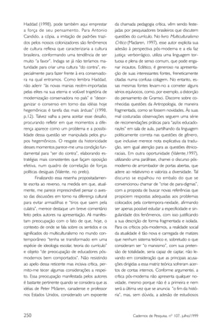 Haddad (1998), pode também aqui emprestar             da chamada pedagogia crítica, vêm sendo feste-
a força de seu pensamento. Para Antonio               jadas por pesquisadores brasileiros que discutem
Candido, a cópia, a imitação de padrões trazi-        questões do currículo. No livro Multiculturalismo
dos pelos nossos colonizadores são fenômenos          Crítico (Maclaren, 1997), esse autor explicita sua
de cultura reflexa que caracterizaria a cultura       adesão à perspectiva pós-moderna e a ela faz
brasileira, conformando uma tendência de ser          justiça: verborrágico, utiliza uma linguagem tor-
muito “a favor”. Indaga se já não teríamos ma-        tuosa e plena de senso comum, que pode enga-
turidade para criar uma cultura “do contra”, es-      nar incautos. Eclético, é generoso na apresenta-
pecialmente para fazer frente à era conservado-       ção de suas interessantes fontes, freneticamente
ra na qual entramos. Como lembra Haddad,              citadas numa confusa colagem. No entanto, es-
não aderir “às novas manias recém-importadas          sas mesmas fontes levam-no a cometer alguns
pelas elites na sua eterna e volúvel trajetória de    sérios equívocos, como, por exemplo, a distorção
modernização conservadora no país” e “desor-          do pensamento de Gramsci. Discorre sobre co-
ganizar o consenso em torno das idéias hoje           nhecidas questões da Antropologia, de maneira
hegemônicas é tarefa das mais árduas” (1998.          fragmentada, como se fossem novidades. Às suas
p.12). Talvez valha a pena aceitar esse desafio,      mal costuradas observações seguem uma série
procurando refletir em que momentos a dife-           de recomendações práticas para “as/os educado-
rença aparece como um problema e a possibi-           ras/es” em sala de aula, partilhando da linguagem
lidade dessa questão ser manipulada pelos gru-        politicamente correta nas questões de gênero,
pos hegemônicos. O resgate da historicidade           que inclusive merece nota explicativa da tradu-
desses momentos parece-me uma condição fun-           ção, sem igual atenção para as questões étnico-
damental para “ser do contra”, elaborando es-         raciais. Em outra oportunidade (Valente,1997),
tratégias mais consistentes que façam oposição        utilizando uma paráfrase, chamei o discurso pós-
efetiva, num quadro de correlação de forças           moderno de arrombador de portas abertas, que
políticas desiguais (Valente, no prelo).              adere ao relativismo e valoriza a diversidade. Tal
        Finalizando essa resenha propositadamen-      discurso se espalhou no embalo do que se
te escrita ao reverso, na medida em que, atual-       convencionou chamar de “crise de para-digmas”,
mente, me parece imprescindível pensar o aves-        com a proposta de buscar novas referências que
so das discussões em torno na diferença cultural      propiciem respostas adequadas aos problemas
para evitar armadilhas e “tiros que saem pela         colocados pela contempora-neidade, afirmando
culatra”, merece destaque um breve comentário         ser apenas possível estudar a especificidade e sin-
feito pelos autores na apresentação. Ali manifes-     gularidade dos fenômenos, com isso justificando
tam preocupação com o fato de que, hoje, o            a sua descrição de forma fragmentada e isolada.
contexto de onde se fala sobre os sentidos e os       Para os críticos pós-modernos, a realidade social
significados do multiculturalismo no mundo con-       da atualidade é tão nova e carregada de matizes
temporâneo “tenha se transformado em uma              que nenhum sistema teórico e, sobretudo o que
espécie de ideologia escolar, teoria do currículo”    consideram ser “o marxismo”, com sua preten-
e objeto “de preocupação de educadores pós-           são de totalidade, seria capaz de captar, não le-
modernos bem comportados”. Não resistindo             vando em consideração que as principais acusa-
ao apelo dessa reticente mas incisiva crítica, per-   ções dirigidas a essa matriz teórica sofreram acer-
mito-me tecer algumas considerações a respei-         tos de contas internos. Conforme argumentei, a
to. Essa preocupação manifestada pelos autores        crítica pós-moderna não apresenta qualquer no-
é bastante pertinente quando se considera que as      vidade, mesmo porque não é a primeira e nem
idéias de Peter Mclaren, canadense e professor        será a última vez que se anuncia ”o fim da histó-
nos Estados Unidos, considerado um expoente           ria”, mas, sem dúvida, a adesão de estudiosos



250                                                              Cadernos de Pesquisa, nº 107, julho/1999
 