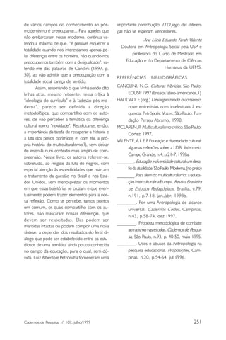 de vários campos do conhecimento ao pós-            importante contribuição. D’O jogo das diferen-
modernismo é preocupante... Para aqueles que        ças não se esperam vencedores.
não embarcaram nesse modismo, continua va-
                                                                 Ana Lúcia Eduardo Farah Valente
lendo a máxima de que, “é possível esquecer a
                                                      Doutora em Antropologia Social pela USP e
totalidade quando nos interessamos apenas pe-
                                                           professora do Curso de Mestrado em
las diferenças entre os homens, não quando nos
preocupamos também com a desigualdade”, va-             Educação e do Departamento de Ciências
lendo-me das palavras de Canclini (1997. p.                                 Humanas da UFMS.
30), ao não admitir que a preocupação com a
                                                    REFERÊNCIAS          BIBLIOGRÁFICAS
totalidade social careça de sentido.
        Assim, retomando o que vinha sendo dito     CANCLINI, N.G. Culturas híbridas. São Paulo:
linhas atrás, mesmo reticente, nessa crítica à           EDUSP 1997 (Ensaios latino-americanos,1)
                                                                  ,
“ideologia do currículo” e à “adesão pós-mo-        HADDAD, F. (org.) Desorganizando o consenso:
derna”, parece ser definida a direção                    nove entrevistas com intelectuais à es-
metodológica, que compartilho com os auto-               querda. Petrópolis: Vozes; São Paulo: Fun-
res, de não perceber a temática da diferença             dação Perseu Abramo, 1998.
cultural como “novidade”. Recoloca-se, então,       MCLAREN, P Multiculturalismo crítico. São Paulo:
                                                                  .
a importância da tarefa de recuperar a história e        Cortez, 1997.
a luta dos povos oprimidos e, com ela, a pró-
                                                    VALENTE, A.L.E.F Educação e diversidade cultural:
                                                                        .
pria história do multiculturalismo(?), sem deixar
                                                         algumas reflexões sobre a LDB. Intermeio,
de inseri-la num contexto mais amplo de com-
                                                         Campo Grande, n.4, p.21-7, 1998a.
preensão. Nesse livro, os autores referem-se,
sobretudo, ao resgate da luta do negros, com        ________. Educação e diversidade cultural: um desa-
especial atenção às especificidades que marcam           fio da atualidade. São Paulo: Moderna. (no prelo)
o tratamento da questão no Brasil e nos Esta-       ________. Para além do multiculturalismo: a educa-
dos Unidos, sem menosprezar os momentos                  ção intercultural na Europa. Revista Brasileira
em que essas trajetórias se cruzam e que even-           de Estudos Pedagógicos, Brasília, v.79,
tualmente podem trazer elementos para a nos-             n.191, p.7-18, jan./abr. 1998b.
sa reflexão. Como se percebe, tantos pontos         ________. Por uma Antropologia de alcance
em comum, os quais compartilho com os au-                universal. Cadernos Cedes, Campinas,
tores, não mascaram nossas diferenças, que
                                                         n.43, p.58-74, dez.1997.
devem ser respeitadas. Elas podem ser
                                                    ________. Proposta metodológica de combate
mantidas intactas ou podem compor uma nova
                                                         ao racismo nas escolas. Cadernos de Pesqui-
síntese, a depender dos resultados do fértil di-
álogo que pode ser estabelecido entre os estu-           sa, São Paulo, n.93, p. 40-50, maio 1995.
diosos de uma temática ainda pouco conhecida        ________. Usos e abusos da Antropologia na
no campo da educação, para o qual, sem dú-               pesquisa educacional. Proposições, Cam-
vida, Luiz Alberto e Petronilha forneceram uma           pinas, n.20, p.54-64, jul.1996.




Cadernos de Pesquisa, nº 107, julho/1999                                                             251
 