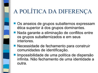 A POLÍTICA DA DIFERENÇA Os anseios de grupos subalternos expressam ética superior à dos grupos dominantes. Nada garante a eliminação de conflitos entre os grupos subalternizados e em seus interiores. Necessidade de fechamento para construir comunidades de identificação. Impossibilidade de uma política de dispersão infinita. Não fechamento de uma identidade a outra. 