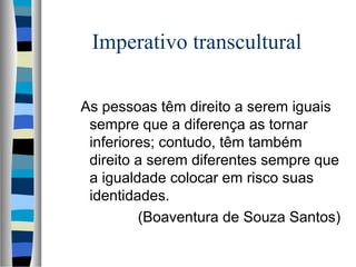 Imperativo transcultural
As pessoas têm direito a serem iguais
sempre que a diferença as tornar
inferiores; contudo, têm também
direito a serem diferentes sempre que
a igualdade colocar em risco suas
identidades.
(Boaventura de Souza Santos)
 