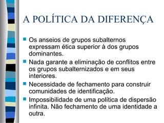 A POLÍTICA DA DIFERENÇA
 Os anseios de grupos subalternos
expressam ética superior à dos grupos
dominantes.
 Nada garante a eliminação de conflitos entre
os grupos subalternizados e em seus
interiores.
 Necessidade de fechamento para construir
comunidades de identificação.
 Impossibilidade de uma política de dispersão
infinita. Não fechamento de uma identidade a
outra.
 