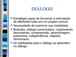 DIÁLOGO
 Estratégia capaz de favorecer a articulação
de diferentes lutas em um projeto comum.
 Necessidade de examinar sua viabilidade.
 Burbules: diálogo comunicativo, ocasionando
descobertas, compreensão, aprendizagem,
autonomia, independência, respeito,
democracia.
 As habilidades para o diálogo se aprendem
no diálogo
 