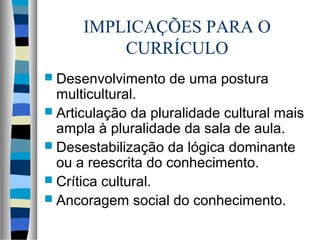 IMPLICAÇÕES PARA O
CURRÍCULO
 Desenvolvimento de uma postura
multicultural.
 Articulação da pluralidade cultural mais
ampla à pluralidade da sala de aula.
 Desestabilização da lógica dominante
ou a reescrita do conhecimento.
 Crítica cultural.
 Ancoragem social do conhecimento.
 