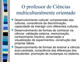 O professor de Ciências
multiculturalmente orientado
 Desenvolvimento cultural: compreensão das
culturas, consciência da discriminação,
capacidade de interagir com diferentes culturas.
 Desenvolvimento de formas de conhecer na
ciência: validação externa, memorização,
conhecimento intuitivo, observação e
visualização de experimentos, construção das
próprias idéias.
 Desenvolvimento de formas de ensinar a ciência:
auto-centrada, consciência das diferenças dos
estudantes, promoção de mudanças no sistema.
 