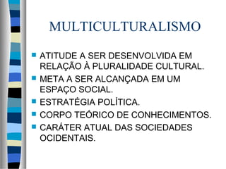 MULTICULTURALISMO
 ATITUDE A SER DESENVOLVIDA EM
RELAÇÃO À PLURALIDADE CULTURAL.
 META A SER ALCANÇADA EM UM
ESPAÇO SOCIAL.
 ESTRATÉGIA POLÍTICA.
 CORPO TEÓRICO DE CONHECIMENTOS.
 CARÁTER ATUAL DAS SOCIEDADES
OCIDENTAIS.
 