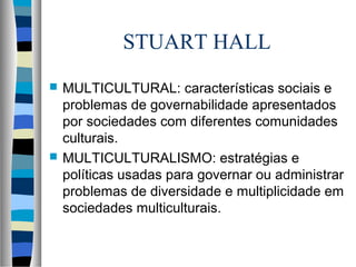 STUART HALL
 MULTICULTURAL: características sociais e
problemas de governabilidade apresentados
por sociedades com diferentes comunidades
culturais.
 MULTICULTURALISMO: estratégias e
políticas usadas para governar ou administrar
problemas de diversidade e multiplicidade em
sociedades multiculturais.
 