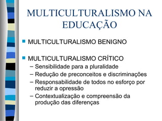 MULTICULTURALISMO NA
EDUCAÇÃO
 MULTICULTURALISMO BENIGNO
 MULTICULTURALISMO CRÍTICO
– Sensibilidade para a pluralidade
– Redução de preconceitos e discriminações
– Responsabilidade de todos no esforço por
reduzir a opressão
– Contextualização e compreensão da
produção das diferenças
 