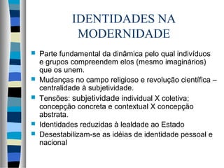 IDENTIDADES NA
MODERNIDADE
 Parte fundamental da dinâmica pelo qual indivíduos
e grupos compreendem elos (mesmo imaginários)
que os unem.
 Mudanças no campo religioso e revolução científica –
centralidade à subjetividade.
 Tensões: subjetividade individual X coletiva;
concepção concreta e contextual X concepção
abstrata.
 Identidades reduzidas à lealdade ao Estado
 Desestabilizam-se as idéias de identidade pessoal e
nacional
 