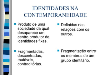 IDENTIDADES NA
CONTEMPORANEIDADE
 Produto de uma
sociedade da qual
desaparece um
centro produtor de
identidades fixas.
 Fragmentadas,
descentradas,
mutáveis,
contraditórias.
 Definidas nas
relações com os
outros.
 Fragmentação entre
os membros de um
grupo identitário.
 