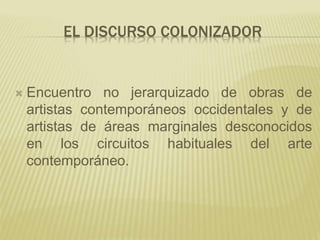 EL DISCURSO COLONIZADOR
 Encuentro no jerarquizado de obras de
artistas contemporáneos occidentales y de
artistas de áreas marginales desconocidos
en los circuitos habituales del arte
contemporáneo.
 