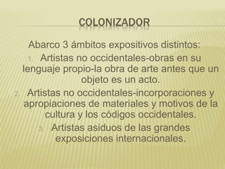COLONIZADOR
Abarco 3 ámbitos expositivos distintos:
1. Artistas no occidentales-obras en su
lenguaje propio-la obra de arte antes que un
objeto es un acto.
2. Artistas no occidentales-incorporaciones y
apropiaciones de materiales y motivos de la
cultura y los códigos occidentales.
3. Artistas asiduos de las grandes
exposiciones internacionales.
 